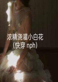 浓精浇灌小白花(快穿nph)全文